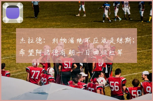 杰拉德：利物浦绝不应放走琼斯；希望阿诺德有朝一日回归红军
