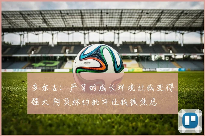 多尔古：严苛的成长环境让我变得强大 阿莫林的批评让我很焦虑